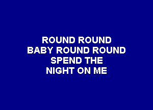 ROUND ROUND
BABY ROUND ROUND

SPEND THE
NIGHT ON ME