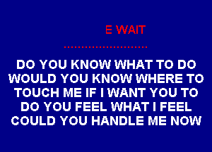 DO YOU KNOW WHAT TO DO
WOULD YOU KNOW WHERE TO
TOUCH ME IF I WANT YOU TO
DO YOU FEEL WHAT I FEEL
COULD YOU HANDLE ME NOW