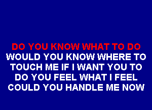 WOULD YOU KNOW WHERE TO
TOUCH ME IF I WANT YOU TO
DO YOU FEEL WHAT I FEEL
COULD YOU HANDLE ME NOW