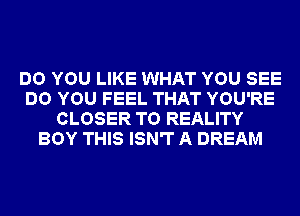 DO YOU LIKE WHAT YOU SEE
DO YOU FEEL THAT YOU'RE
CLOSER T0 REALITY
BOY THIS ISN'T A DREAM