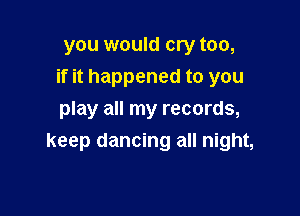 you would cry too,

if it happened to you

play all my records,
keep dancing all night,