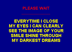 EVERYTIME I CLOSE
MY EYES I CAN CLEARLY
SEE THE IMAGE OF YOUR

SMILE SHINE THROUGH
MY DARKEST DREAMS