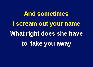 And sometimes

I scream out your name

What right does she have
to take you away