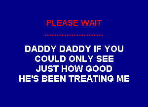 DADDY DADDY IF YOU
COULD ONLY SEE
JUST HOW GOOD

HE'S BEEN TREATING ME