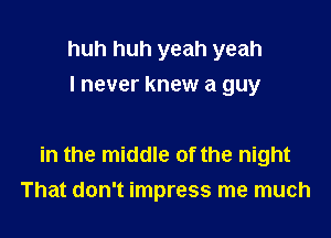 huh huh yeah yeah
I never knew a guy

in the middle of the night
That don't impress me much