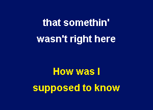 that somethin'
wasn't right here

How was I
supposed to know