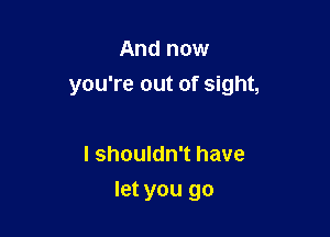 And now

you're out of sight,

I shouldn't have
let you go