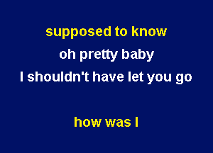 supposed to know
oh pretty baby

I shouldn't have let you go

how was I