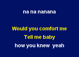 na na nanana

Would you comfort me
Tell me baby

how you knew yeah