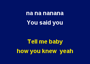 na na nanana
You said you

Tell me baby

how you knew yeah