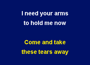 I need your arms
to hold me now

Come and take

these tears away