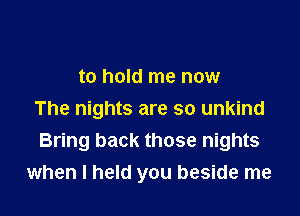 to hold me now

The nights are so unkind
Bring back those nights
when I held you beside me