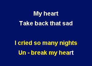 My heart
Take back that sad

I cried so many nights
Un - break my heart