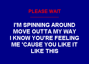 I'M SPINNING AROUND
MOVE OUTTA MY WAY
I KNOW YOU'RE FEELING
ME 'CAUSE YOU LIKE IT
LIKE THIS