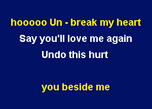 hooooo Un - break my heart
Say you'll love me again
Undo this hurt

you beside me