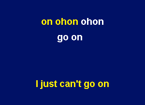 on ohon ohon
go on

Ijust can't go on