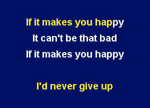 If it makes you happy
It can't be that bad

If it makes you happy

I'd never give up