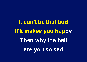 It can't be that bad

If it makes you happy
Then why the hell
are you so sad