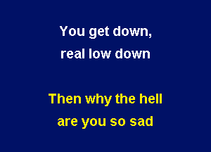 You get down,
real low down

Then why the hell
are you so sad