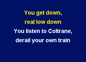 You get down,
real low down
You listen to Coltrane,

derail your own train