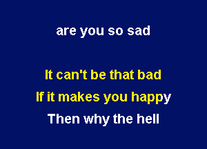 are you so sad

It can't be that bad

If it makes you happy
Then why the hell