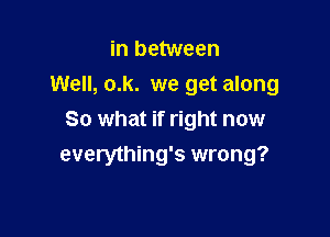 in between
Well, o.k. we get along

80 what if right now
everything's wrong?