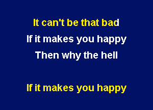 It can't be that bad
If it makes you happy
Then why the hell

If it makes you happy