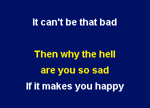 It can't be that bad

Then why the hell
are you so sad
If it makes you happy