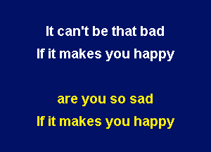 It can't be that bad
If it makes you happy

are you so sad

If it makes you happy