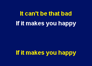 It can't be that bad
If it makes you happy

If it makes you happy