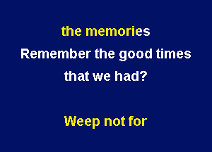 the memories
Remember the good times

that we had?

Weep not for