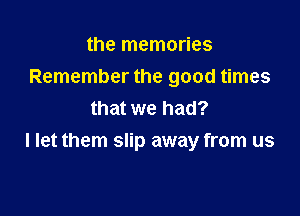 the memories
Remember the good times
that we had?

I let them slip away from us