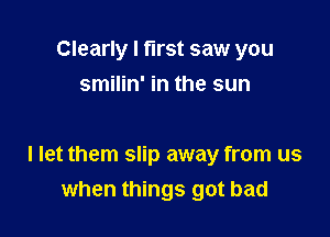 Clearly I first saw you
smilin' in the sun

I let them slip away from us
when things got bad