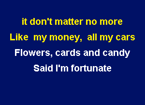 it don't matter no more
Like my money, all my cars

Flowers, cards and candy
Said I'm fortunate