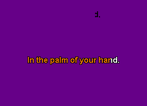 In the palm ofyour hand.