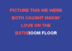 PICTURE THIS WE WERE
BOTH CAUGHT MAKIN'
LOVE ON THE
BATHROOM FLOOR