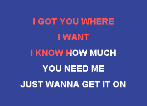 I GOT YOU WHERE
I WANT
I KNOW HOW MUCH

YOU NEED ME
JUST WANNA GET IT ON