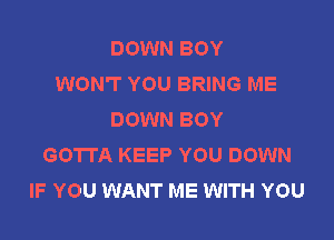 DOWN BOY
WON'T YOU BRING ME
DOWN BOY

GOTTA KEEP YOU DOWN
IF YOU WANT ME WITH YOU