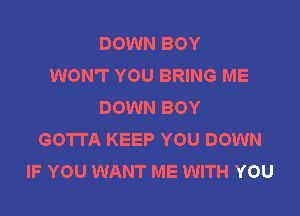 DOWN BOY
WON'T YOU BRING ME
DOWN BOY

GOTTA KEEP YOU DOWN
IF YOU WANT ME WITH YOU