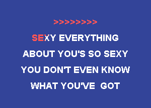 ?)?Db'b't,t
SEXY EVERYTHING
ABOUT YOU'S SO SEXY
YOU DON'T EVEN KNOW
WHAT YOU'VE GOT