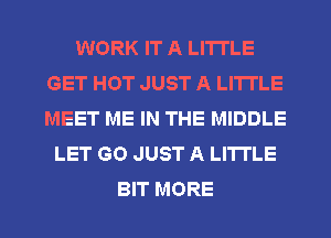 WORK IT A LITTLE
GET HOT JUST A LITTLE
MEET ME IN THE MIDDLE

LET GO JUST A LITTLE

BIT MORE I