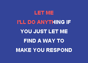 LET ME
I'LL DO ANYTHING IF
YOU JUST LET ME

FIND A WAY TO
MAKE YOU RESPOND