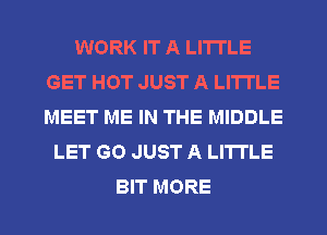 WORK IT A LITTLE
GET HOT JUST A LITTLE
MEET ME IN THE MIDDLE

LET GO JUST A LITTLE

BIT MORE I