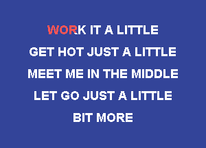 WORK IT A LITTLE
GET HOT JUST A LITTLE
MEET ME IN THE MIDDLE

LET GO JUST A LITTLE

BIT MORE I