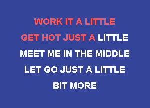 WORK IT A LITTLE
GET HOT JUST A LITTLE
MEET ME IN THE MIDDLE

LET GO JUST A LITTLE

BIT MORE I