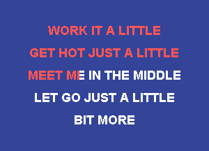 WORK IT A LITTLE
GET HOT JUST A LITTLE
MEET ME IN THE MIDDLE

LET GO JUST A LITTLE

BIT MORE I