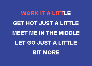 WORK IT A LITTLE
GET HOT JUST A LITTLE
MEET ME IN THE MIDDLE

LET GO JUST A LITTLE

BIT MORE I