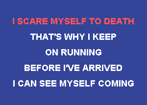 I SCARE MYSELF TO DEATH
THAT'S WHY I KEEP
ON RUNNING
BEFORE I'VE ARRIVED
I CAN SEE MYSELF COMING