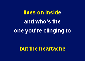 lives on inside
and who's the

one you're clinging to

but the heartache