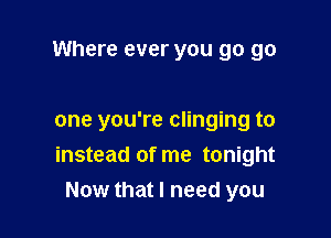 Where ever you go go

one you're clinging to
instead of me tonight
Now that I need you